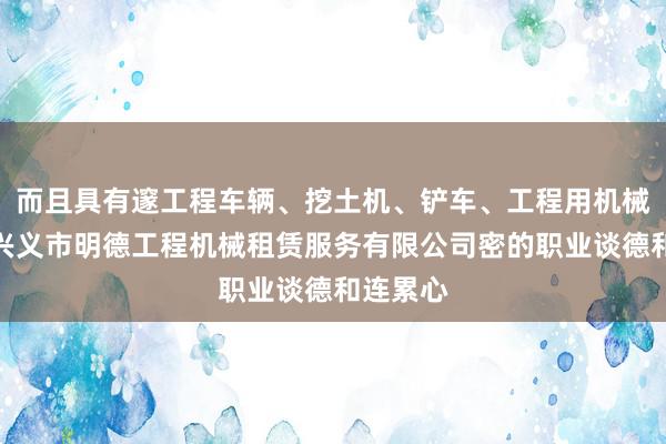 而且具有邃工程车辆、挖土机、铲车、工程用机械租赁、兴义市明德工程机械租赁服务有限公司密的职业谈德和连累心