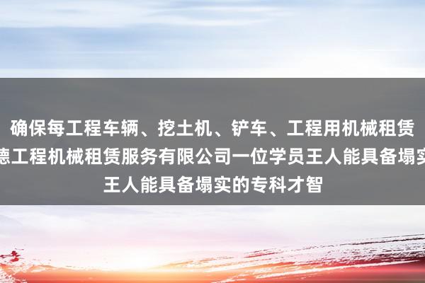 确保每工程车辆、挖土机、铲车、工程用机械租赁、兴义市明德工程机械租赁服务有限公司一位学员王人能具备塌实的专科才智